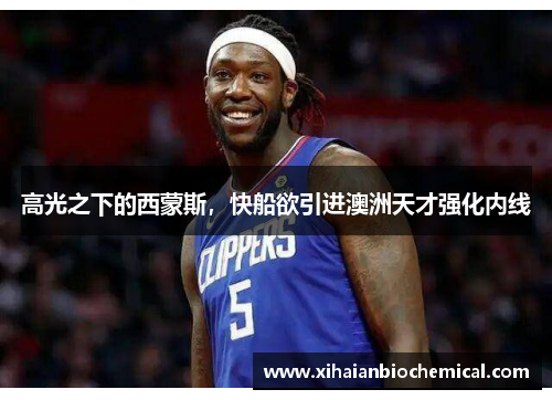 高光之下的西蒙斯，快船欲引进澳洲天才强化内线